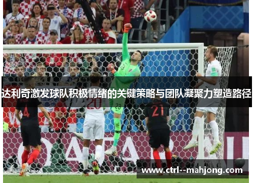 达利奇激发球队积极情绪的关键策略与团队凝聚力塑造路径