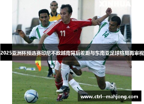 2025亚洲杯预选赛印尼不敌越南背后差距与东南亚足球格局再审视 2025亚洲杯预选赛印尼不敌越南背后差距与东南亚足球格局再审视