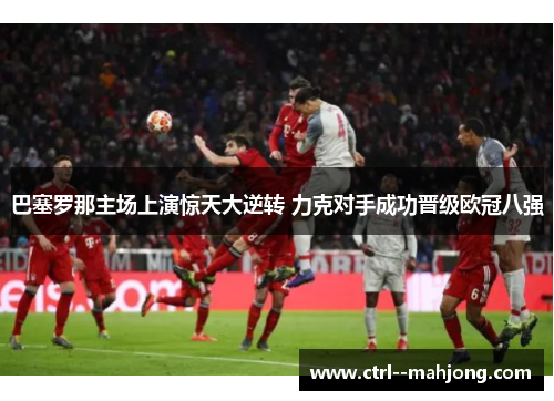 巴塞罗那主场上演惊天大逆转 力克对手成功晋级欧冠八强